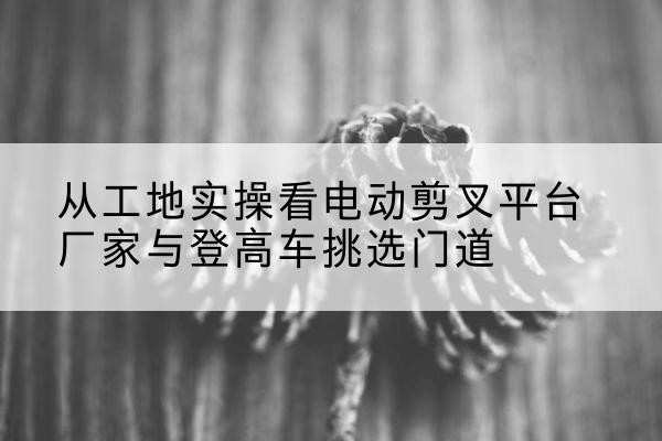 海伦电动剪叉升降平台厂家-从工地实操看电动剪叉平台厂家与登高车挑选门道
