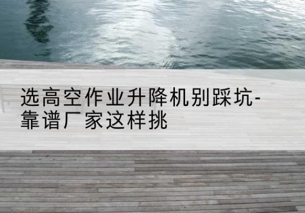 海伦剪叉式升降机厂家-选高空作业升降机别踩坑-靠谱厂家这样挑