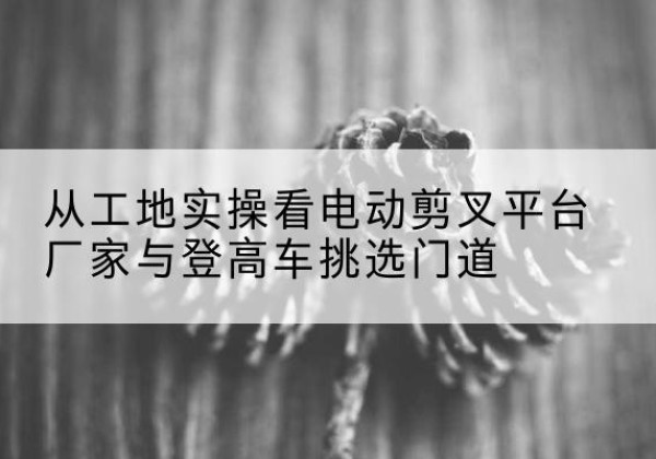 海伦电动剪叉升降平台厂家-从工地实操看电动剪叉平台厂家与登高车挑选门道